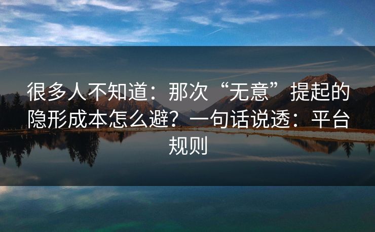 很多人不知道：那次“无意”提起的隐形成本怎么避？一句话说透：平台规则