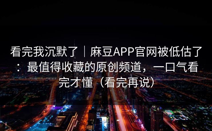 看完我沉默了｜麻豆APP官网被低估了：最值得收藏的原创频道，一口气看完才懂（看完再说）