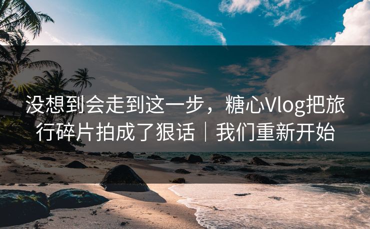 没想到会走到这一步，糖心Vlog把旅行碎片拍成了狠话｜我们重新开始