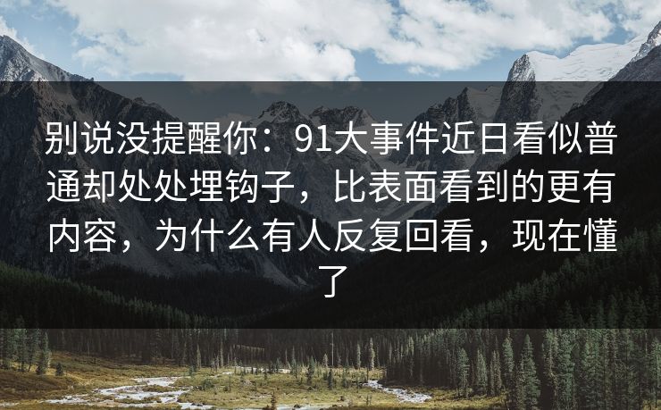 别说没提醒你：91大事件近日看似普通却处处埋钩子，比表面看到的更有内容，为什么有人反复回看，现在懂了