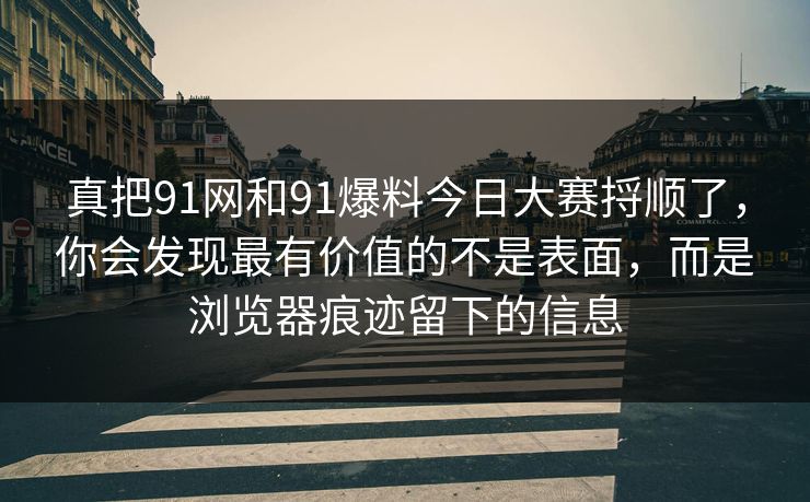 真把91网和91爆料今日大赛捋顺了，你会发现最有价值的不是表面，而是浏览器痕迹留下的信息